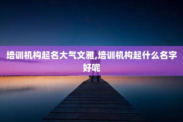 培训机构起名大气文雅,培训机构起什么名字好呢