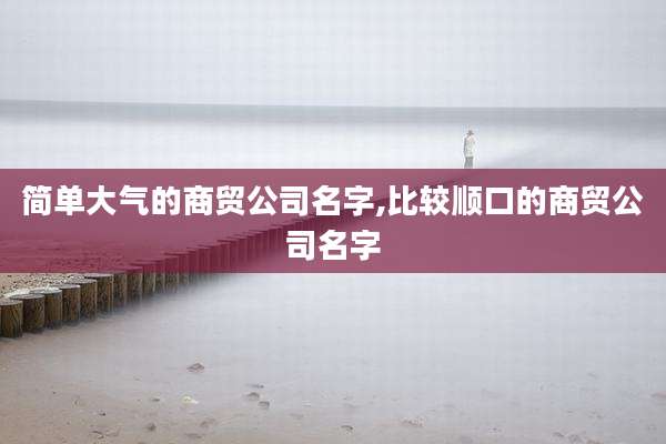 简单大气的商贸公司名字,比较顺口的商贸公司名字