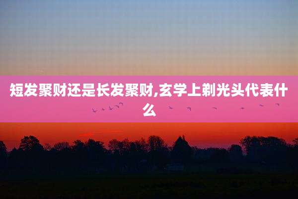 短发聚财还是长发聚财,玄学上剃光头代表什么