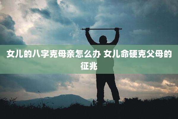 女儿的八字克母亲怎么办 女儿命硬克父母的征兆