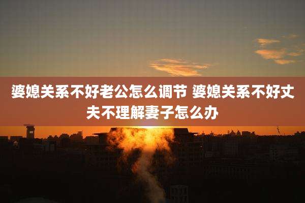 婆媳关系不好老公怎么调节 婆媳关系不好丈夫不理解妻子怎么办