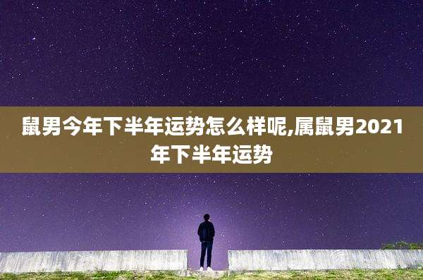 鼠男今年下半年运势怎么样呢,属鼠男2021年下半年运势