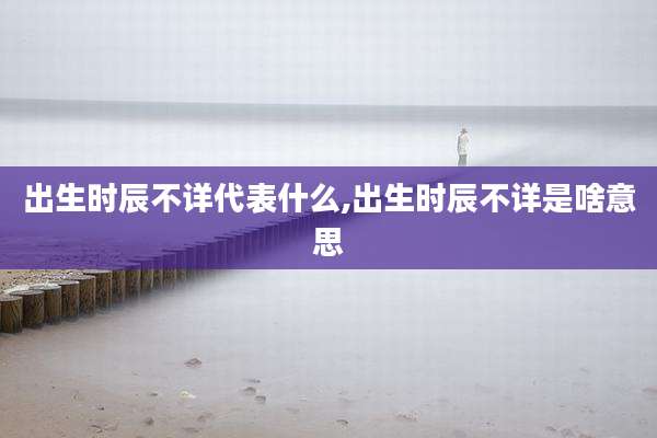 出生时辰不详代表什么,出生时辰不详是啥意思