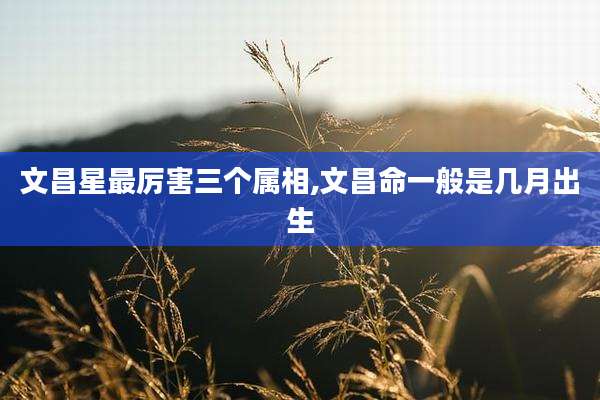 文昌星最厉害三个属相,文昌命一般是几月出生