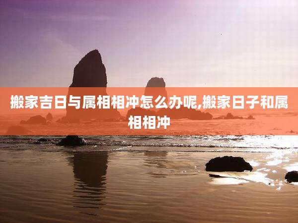 搬家吉日与属相相冲怎么办呢,搬家日子和属相相冲
