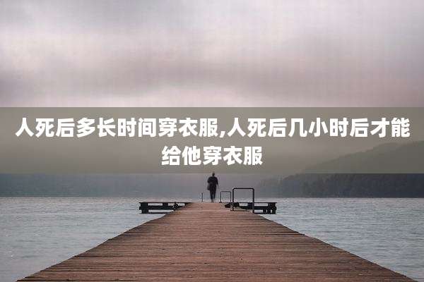 人死后多长时间穿衣服,人死后几小时后才能给他穿衣服
