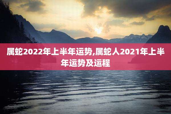 属蛇2022年上半年运势,属蛇人2021年上半年运势及运程