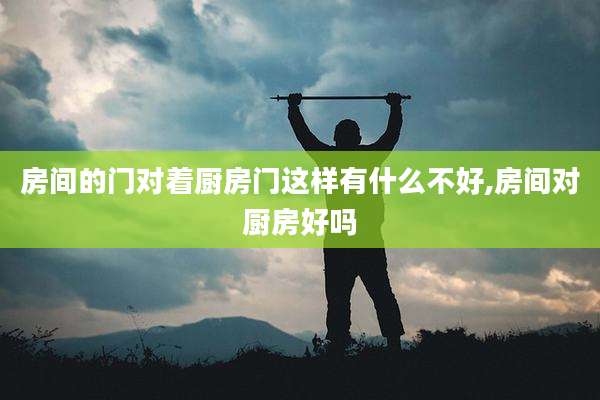 房间的门对着厨房门这样有什么不好,房间对厨房好吗