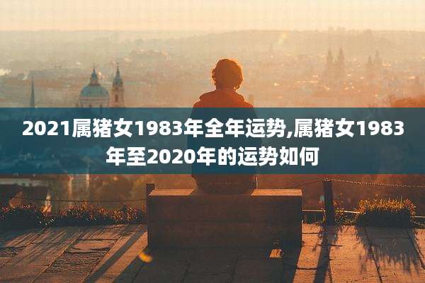 2021属猪女1983年全年运势,属猪女1983年至2020年的运势如何