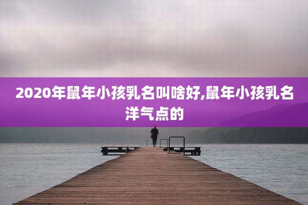 2020年鼠年小孩乳名叫啥好,鼠年小孩乳名洋气点的