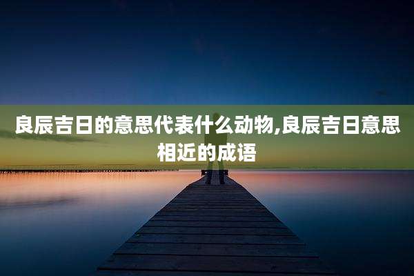 良辰吉日的意思代表什么动物,良辰吉日意思相近的成语