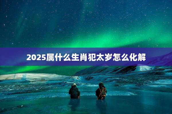 2025属什么生肖犯太岁怎么化解