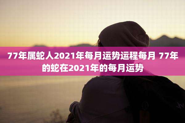 77年属蛇人2021年每月运势运程每月 77年的蛇在2021年的每月运势