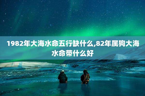 1982年大海水命五行缺什么,82年属狗大海水命带什么好