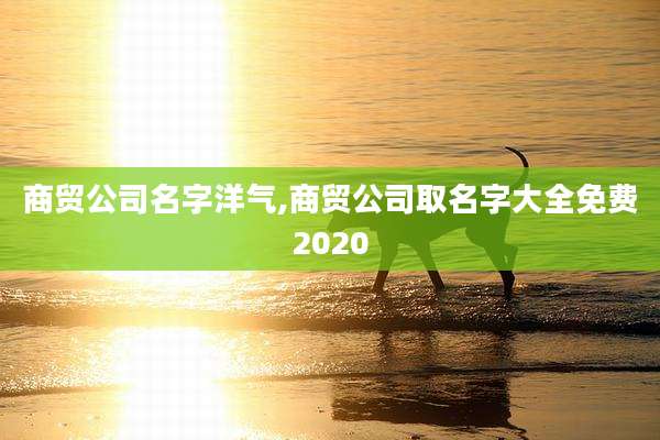 商贸公司名字洋气,商贸公司取名字大全免费2020