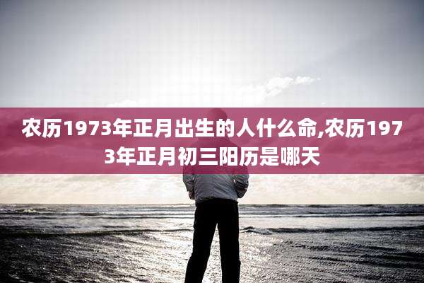 农历1973年正月出生的人什么命,农历1973年正月初三阳历是哪天