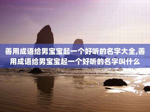 善用成语给男宝宝起一个好听的名字大全,善用成语给男宝宝起一个好听的名字叫什么