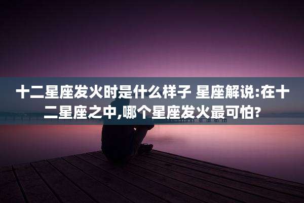 十二星座发火时是什么样子 星座解说:在十二星座之中,哪个星座发火最可怕?