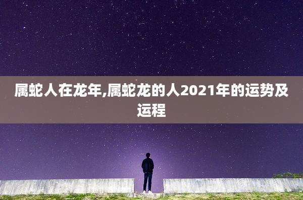 属蛇人在龙年,属蛇龙的人2021年的运势及运程