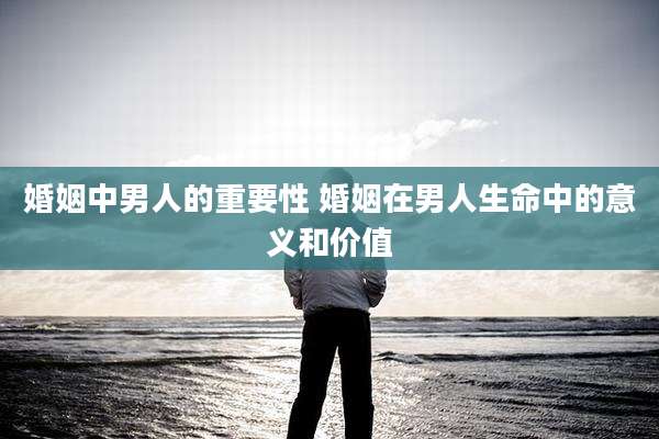 婚姻中男人的重要性 婚姻在男人生命中的意义和价值