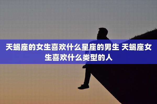 天蝎座的女生喜欢什么星座的男生 天蝎座女生喜欢什么类型的人