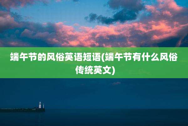 端午节的风俗英语短语(端午节有什么风俗 传统英文)