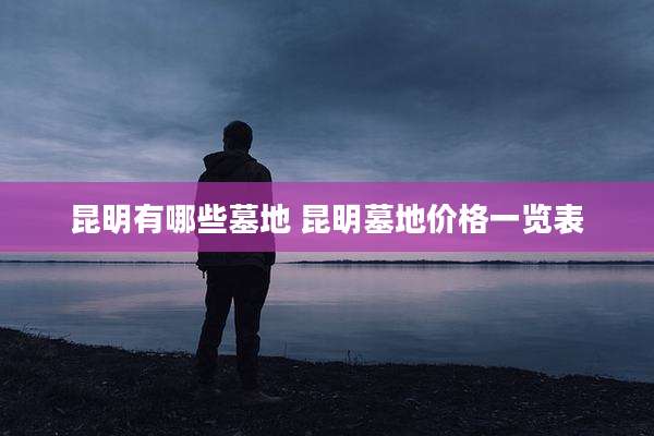 昆明有哪些墓地 昆明墓地价格一览表