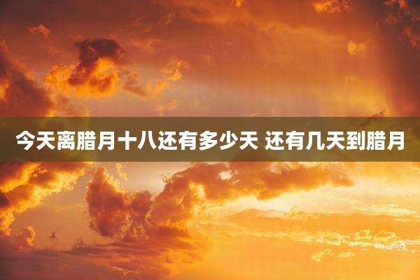 今天离腊月十八还有多少天 还有几天到腊月