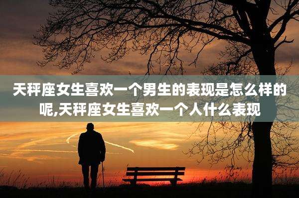 天秤座女生喜欢一个男生的表现是怎么样的呢,天秤座女生喜欢一个人什么表现