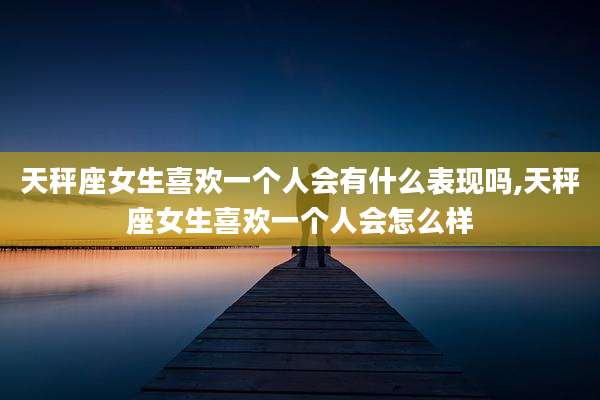 天秤座女生喜欢一个人会有什么表现吗,天秤座女生喜欢一个人会怎么样