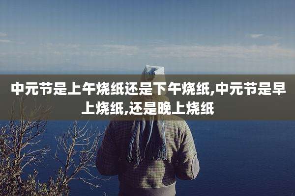 中元节是上午烧纸还是下午烧纸,中元节是早上烧纸,还是晚上烧纸