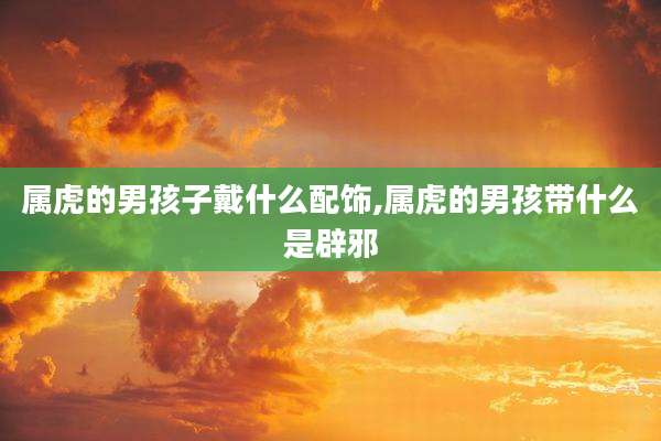 属虎的男孩子戴什么配饰,属虎的男孩带什么是辟邪