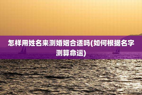 怎样用姓名来测婚姻合适吗(如何根据名字测算命运)