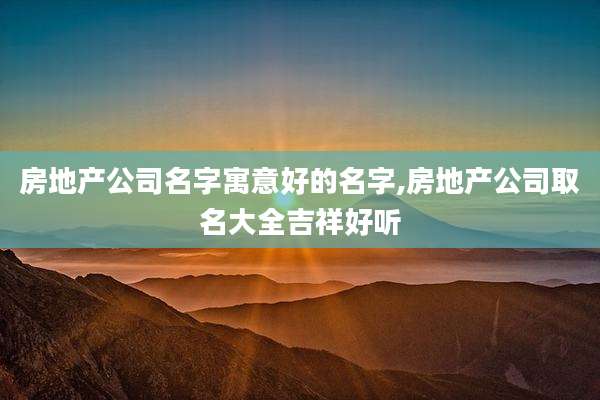 房地产公司名字寓意好的名字,房地产公司取名大全吉祥好听