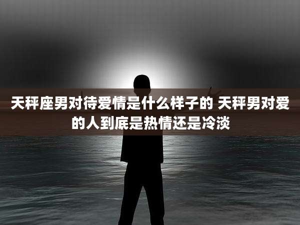 天秤座男对待爱情是什么样子的 天秤男对爱的人到底是热情还是冷淡