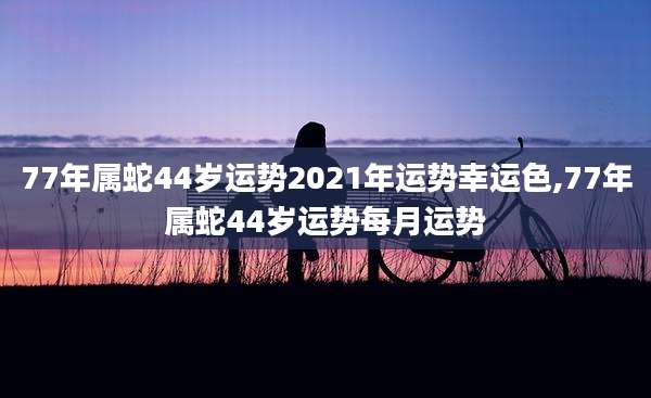 77年属蛇44岁运势2021年运势幸运色,77年属蛇44岁运势每月运势