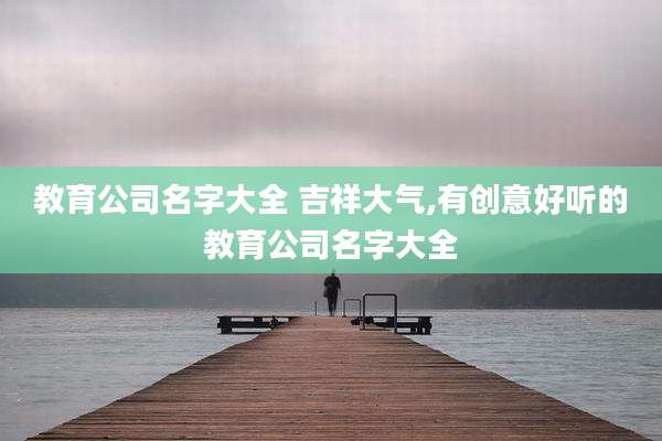 教育公司名字大全 吉祥大气,有创意好听的教育公司名字大全