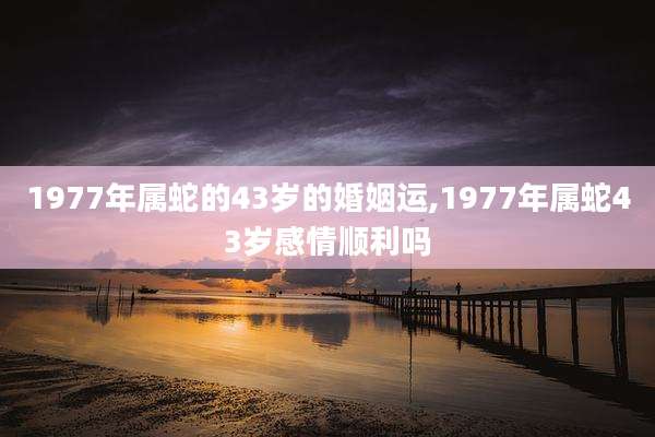 1977年属蛇的43岁的婚姻运,1977年属蛇43岁感情顺利吗