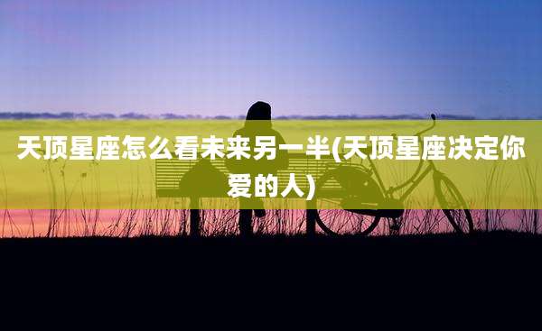 天顶星座怎么看未来另一半(天顶星座决定你爱的人)