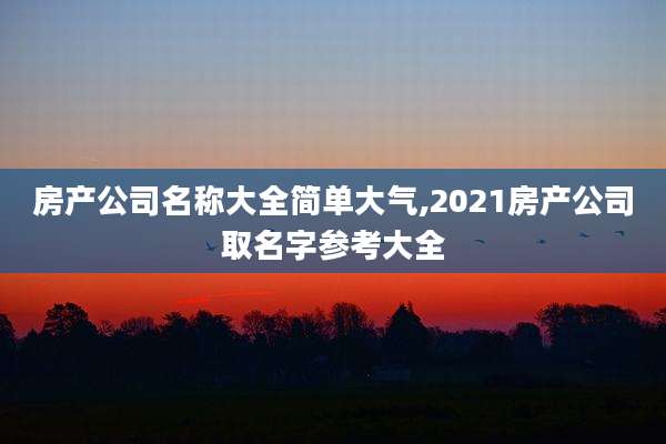 房产公司名称大全简单大气,2021房产公司取名字参考大全