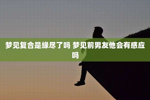 梦见复合是缘尽了吗 梦见前男友他会有感应吗