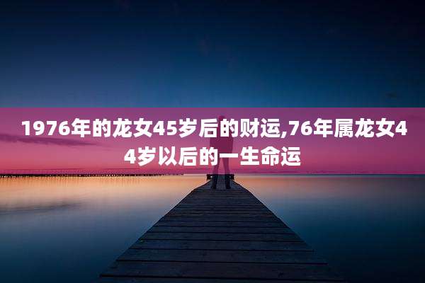 1976年的龙女45岁后的财运,76年属龙女44岁以后的一生命运