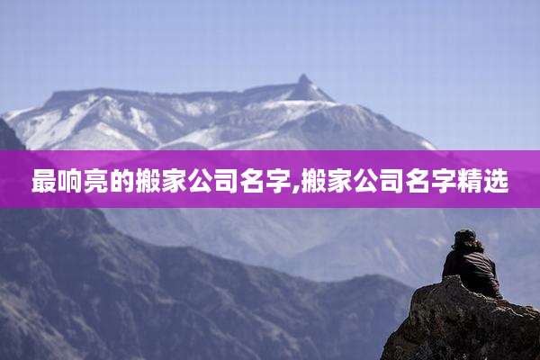 最响亮的搬家公司名字,搬家公司名字精选