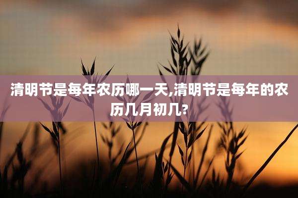 清明节是每年农历哪一天,清明节是每年的农历几月初几?
