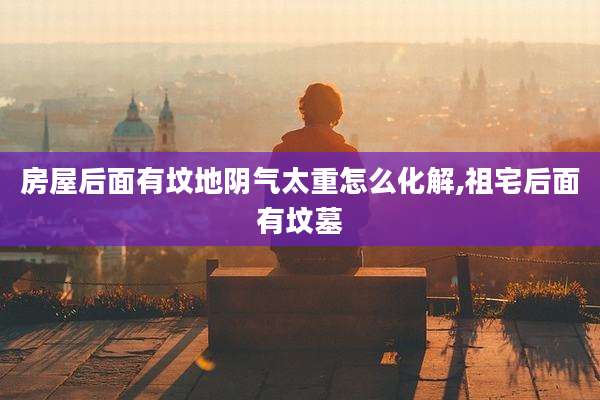 房屋后面有坟地阴气太重怎么化解,祖宅后面有坟墓