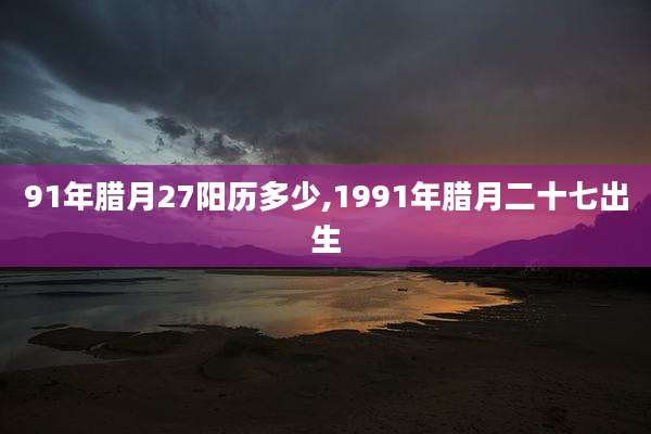 91年腊月27阳历多少,1991年腊月二十七出生