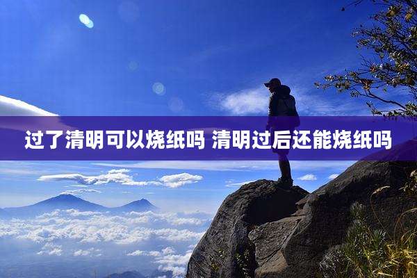 过了清明可以烧纸吗 清明过后还能烧纸吗