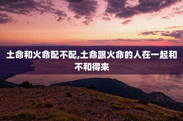 土命和火命配不配,土命跟火命的人在一起和不和得来