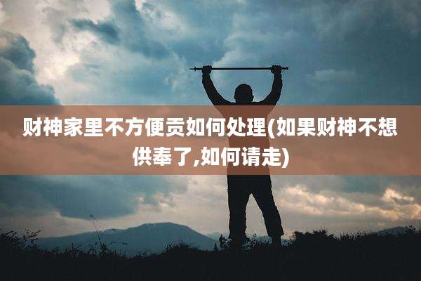 财神家里不方便贡如何处理(如果财神不想供奉了,如何请走)