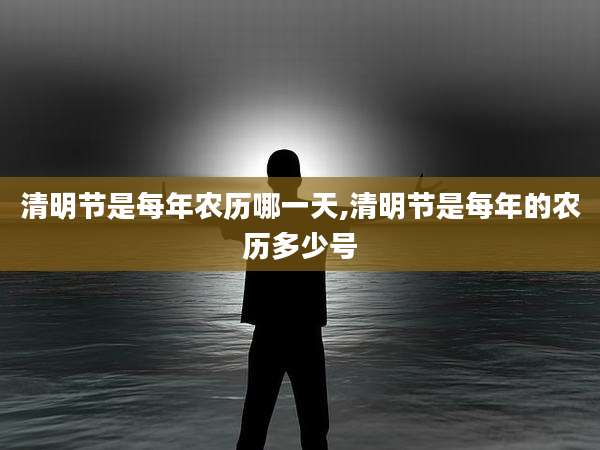 清明节是每年农历哪一天,清明节是每年的农历多少号